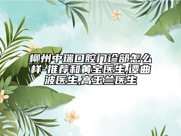 柳州中瑞口腔門診部怎么樣-推薦和黃寶醫(yī)生,譚曲波醫(yī)生,高玉蘭醫(yī)生