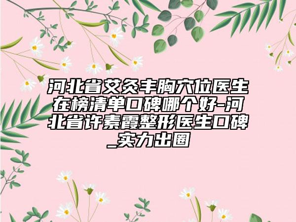 河北省艾灸豐胸穴位醫(yī)生在榜清單口碑哪個(gè)好-河北省許素霞整形醫(yī)生口碑_實(shí)力出圈