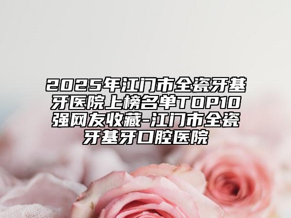 2025年江門(mén)市全瓷牙基牙醫(yī)院上榜名單TOP10強(qiáng)網(wǎng)友收藏-江門(mén)市全瓷牙基牙口腔醫(yī)院