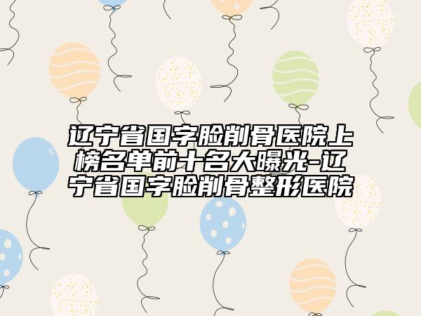 遼寧省國(guó)字臉削骨醫(yī)院上榜名單前十名大曝光-遼寧省國(guó)字臉削骨整形醫(yī)院
