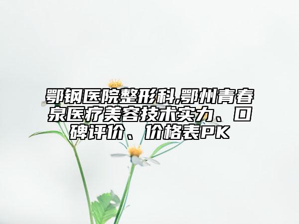 鄂鋼醫(yī)院整形科,鄂州青春泉醫(yī)療美容技術(shù)實(shí)力、口碑評價(jià)、價(jià)格表PK