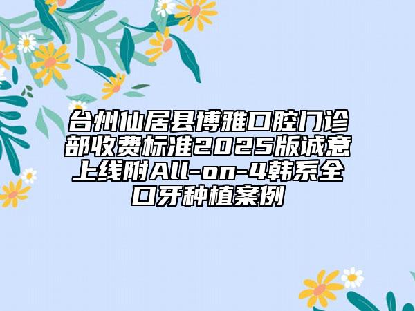 臺(tái)州仙居縣博雅口腔門診部收費(fèi)標(biāo)準(zhǔn)2025版誠意上線附All-on-4韓系全口牙種植案例