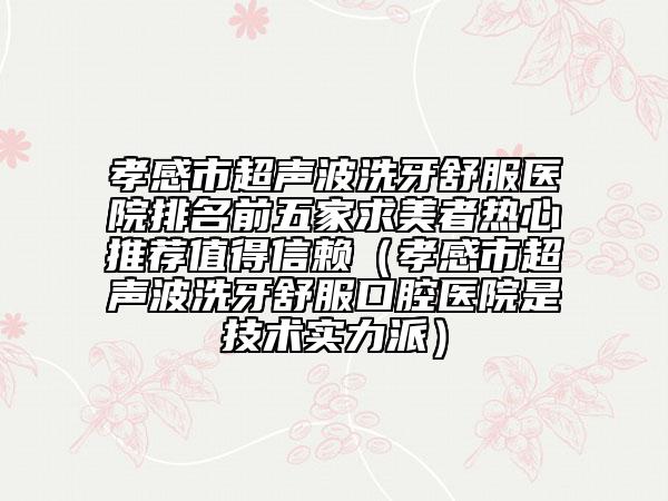 孝感市超聲波洗牙舒服醫(yī)院排名前五家求美者熱心推薦值得信賴（孝感市超聲波洗牙舒服口腔醫(yī)院是技術(shù)實力派）