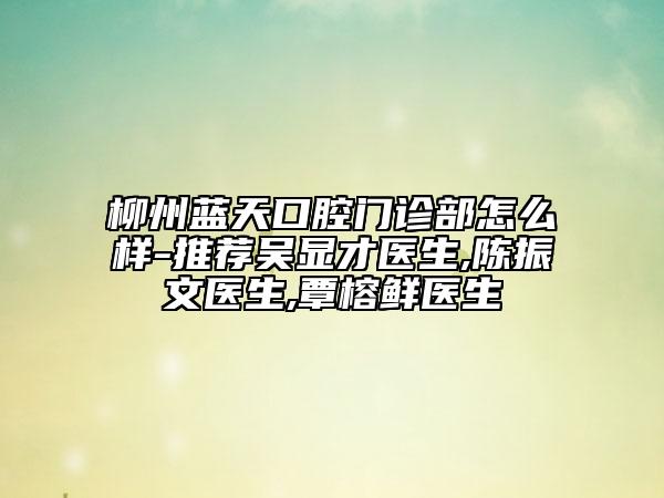 柳州藍(lán)天口腔門診部怎么樣-推薦吳顯才醫(yī)生,陳振文醫(yī)生,覃榕鮮醫(yī)生