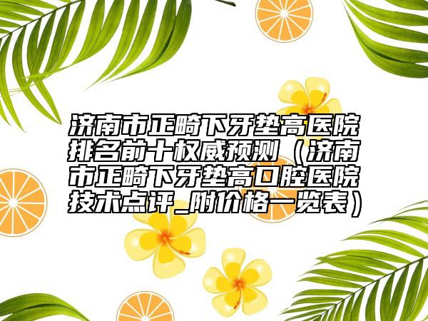 濟南市正畸下牙墊高醫(yī)院排名前十權(quán)威預(yù)測（濟南市正畸下牙墊高口腔醫(yī)院技術(shù)點評_附價格一覽表）