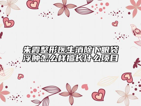 朱霞整形醫(yī)生消除下眼袋浮腫怎么樣擅長什么項目