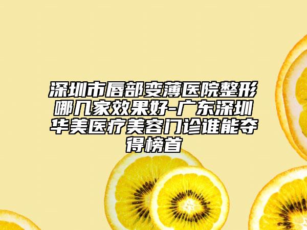 深圳市唇部變薄醫(yī)院整形哪幾家效果好-廣東深圳華美醫(yī)療美容門診誰(shuí)能奪得榜首