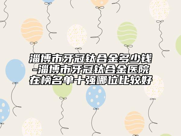 淄博市牙冠鈦合金多少錢-淄博市牙冠鈦合金醫(yī)院在榜名單十強哪位比較好