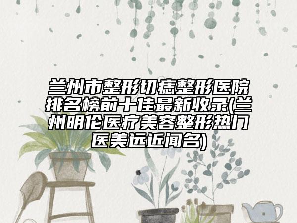 蘭州市整形切痣整形醫(yī)院排名榜前十佳最新收錄(蘭州明倫醫(yī)療美容整形熱門醫(yī)美遠(yuǎn)近聞名)