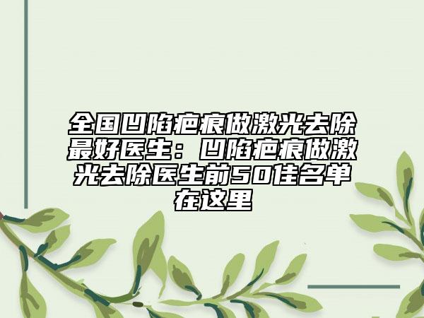 全國凹陷疤痕做激光去除最好醫(yī)生：凹陷疤痕做激光去除醫(yī)生前50佳名單在這里
