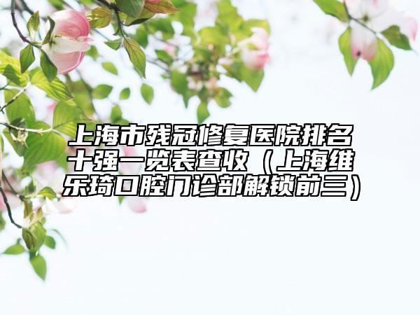 上海市殘冠修復(fù)醫(yī)院排名十強(qiáng)一覽表查收（上海維樂琦口腔門診部解鎖前三）