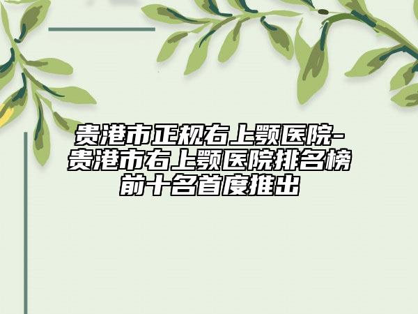 貴港市正規(guī)右上顎醫(yī)院-貴港市右上顎醫(yī)院排名榜前十名首度推出
