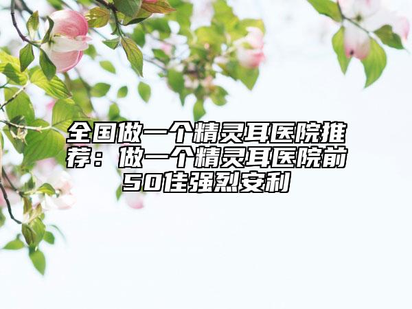 全國(guó)做一個(gè)精靈耳醫(yī)院推薦：做一個(gè)精靈耳醫(yī)院前50佳強(qiáng)烈安利