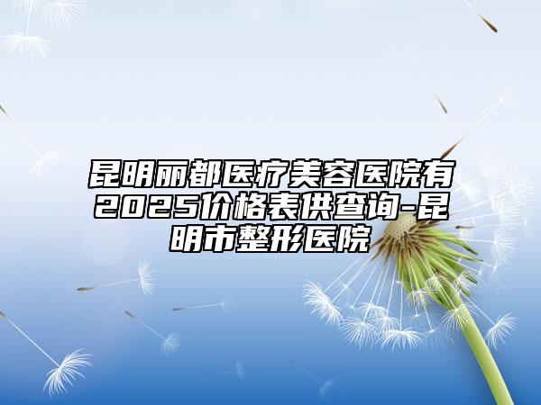 昆明麗都醫(yī)療美容醫(yī)院有2025價格表供查詢-昆明市整形醫(yī)院