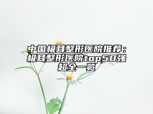 中國極耳整形醫(yī)院推薦：極耳整形醫(yī)院top50強超全一覽