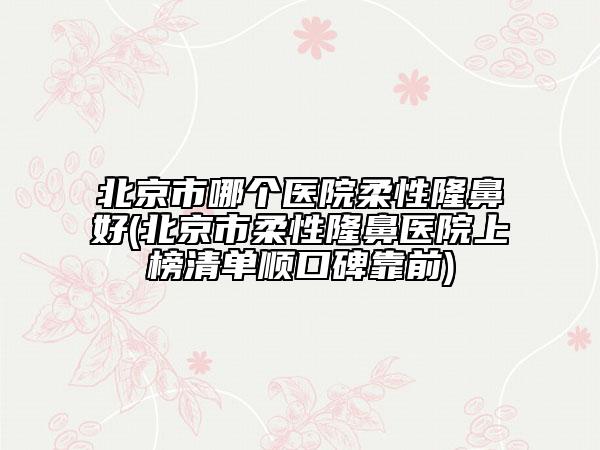北京市哪個(gè)醫(yī)院柔性隆鼻好(北京市柔性隆鼻醫(yī)院上榜清單順口碑靠前)