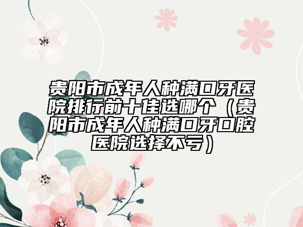 貴陽市成年人種滿口牙醫(yī)院排行前十佳選哪個（貴陽市成年人種滿口牙口腔醫(yī)院選擇不虧）