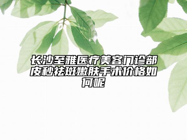 長沙至雅醫(yī)療美容門診部皮秒祛斑嫩膚手術(shù)價格如何呢