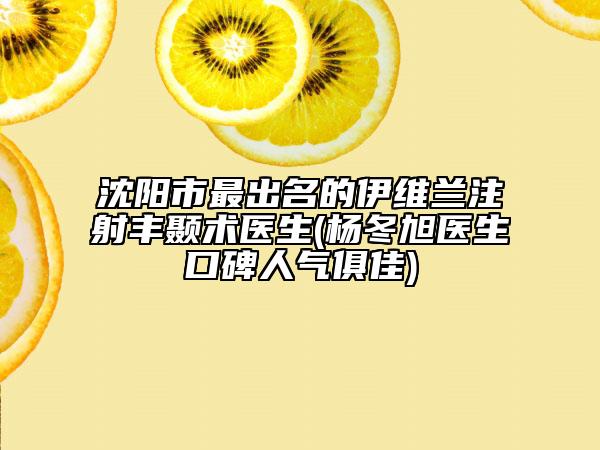 沈陽(yáng)市最出名的伊維蘭注射豐顳術(shù)醫(yī)生(楊冬旭醫(yī)生口碑人氣俱佳)