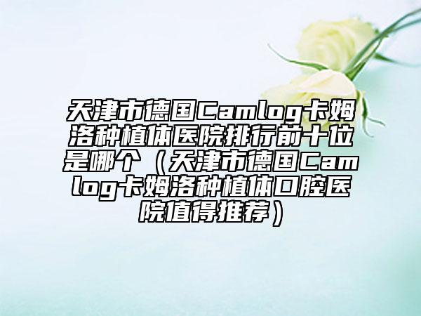 天津市德國(guó)Camlog卡姆洛種植體醫(yī)院排行前十位是哪個(gè)（天津市德國(guó)Camlog卡姆洛種植體口腔醫(yī)院值得推薦）