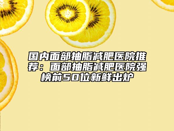 國內(nèi)面部抽脂減肥醫(yī)院推薦：面部抽脂減肥醫(yī)院強(qiáng)榜前50位新鮮出爐