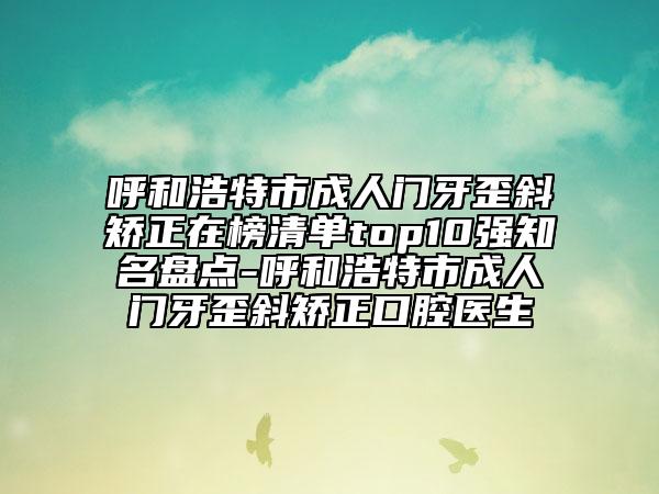 呼和浩特市成人門牙歪斜矯正在榜清單top10強知名盤點-呼和浩特市成人門牙歪斜矯正口腔醫(yī)生