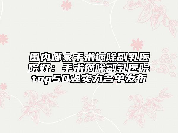 國(guó)內(nèi)哪家手術(shù)摘除副乳醫(yī)院好：手術(shù)摘除副乳醫(yī)院top50強(qiáng)實(shí)力名單發(fā)布