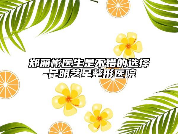 鄭麗彬醫(yī)生是不錯的選擇-昆明藝星整形醫(yī)院