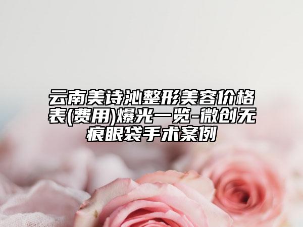 云南美詩沁整形美容價格表(費用)爆光一覽-微創(chuàng)無痕眼袋手術案例
