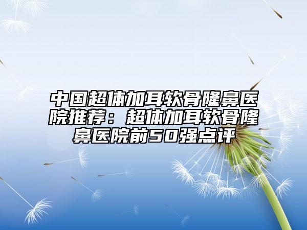 中國(guó)超體加耳軟骨隆鼻醫(yī)院推薦：超體加耳軟骨隆鼻醫(yī)院前50強(qiáng)點(diǎn)評(píng)
