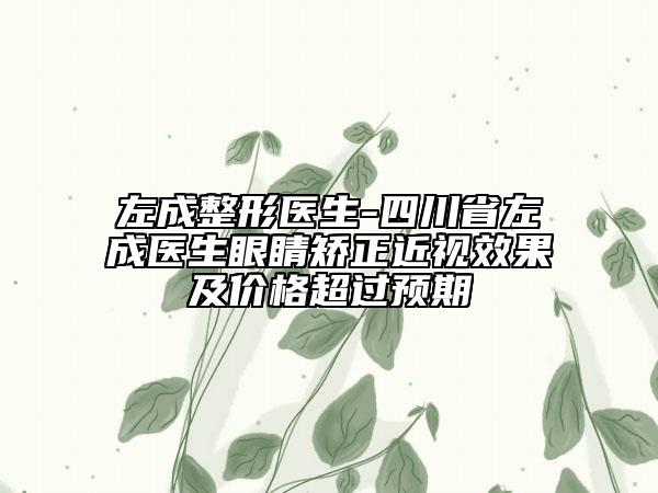 左成整形醫(yī)生-四川省左成醫(yī)生眼睛矯正近視效果及價(jià)格超過(guò)預(yù)期
