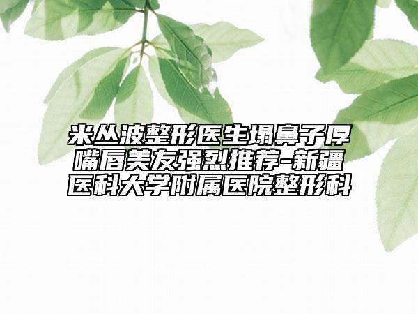 米叢波整形醫(yī)生塌鼻子厚嘴唇美友強烈推薦-新疆醫(yī)科大學(xué)附屬醫(yī)院整形科