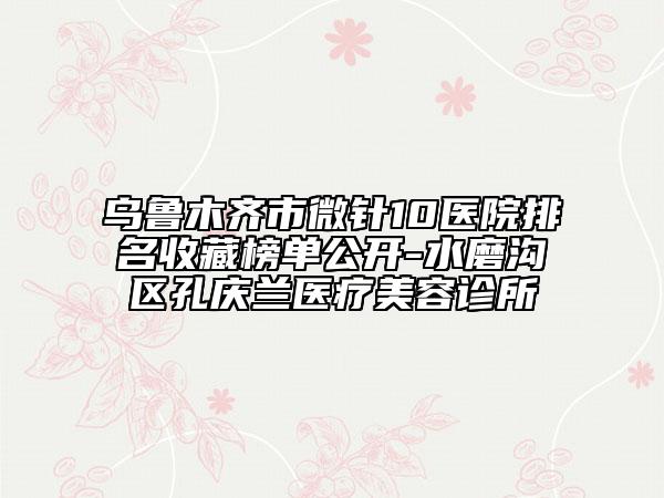烏魯木齊市微針10醫(yī)院排名收藏榜單公開(kāi)-水磨溝區(qū)孔慶蘭醫(yī)療美容診所