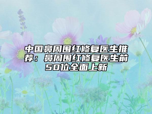 中國鼻周圍紅修復醫(yī)生推薦：鼻周圍紅修復醫(yī)生前50位全面上新