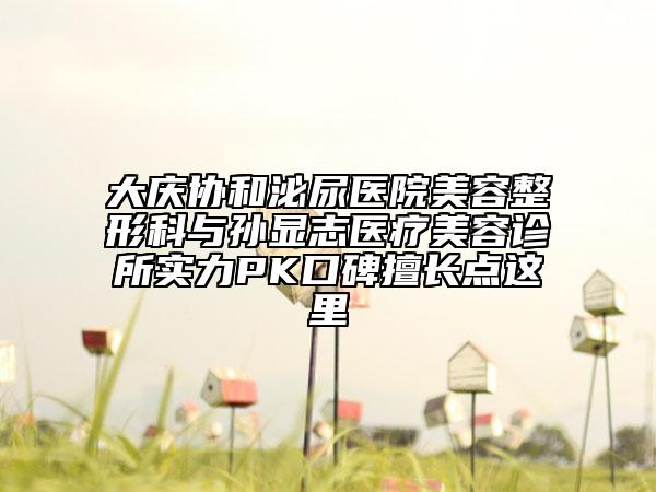 大慶協(xié)和泌尿醫(yī)院美容整形科與孫顯志醫(yī)療美容診所實力PK口碑擅長點這里