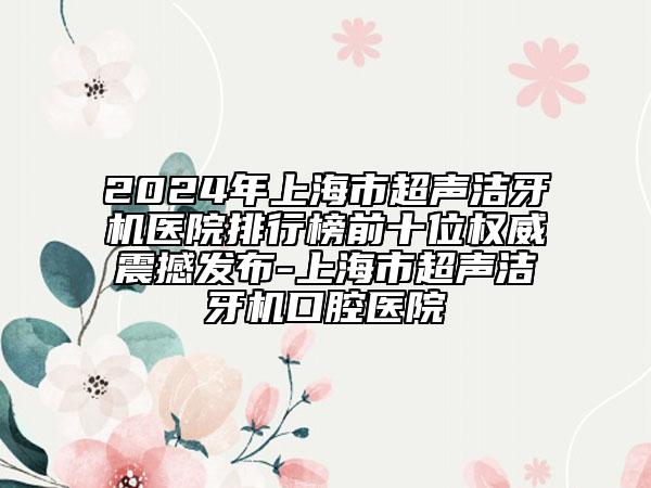 2024年上海市超聲潔牙機醫(yī)院排行榜前十位權(quán)威震撼發(fā)布-上海市超聲潔牙機口腔醫(yī)院