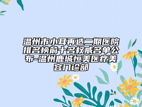 溫州市小耳再造二期醫(yī)院排名榜前十名權(quán)威名單公布-溫州鹿城恒美醫(yī)療美容門診部