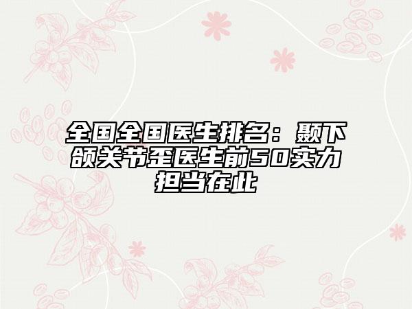 全國全國醫(yī)生排名：顳下頜關(guān)節(jié)歪醫(yī)生前50實(shí)力擔(dān)當(dāng)在此