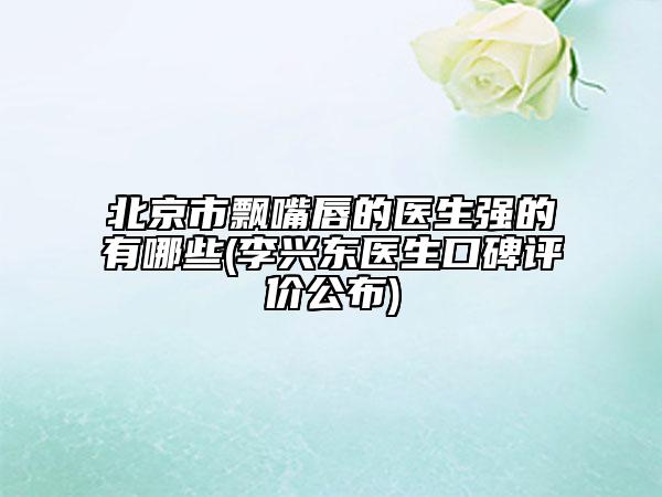 北京市飄嘴唇的醫(yī)生強(qiáng)的有哪些(李興東醫(yī)生口碑評價(jià)公布)