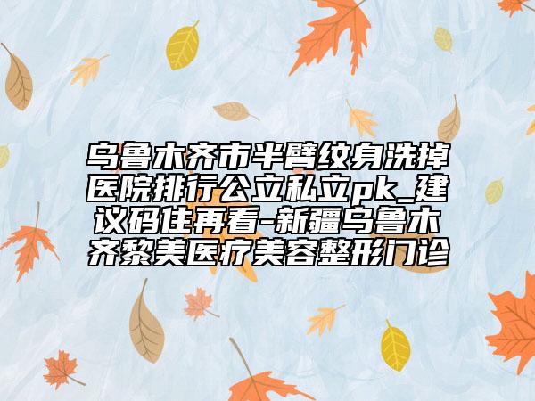 烏魯木齊市半臂紋身洗掉醫(yī)院排行公立私立pk_建議碼住再看-新疆烏魯木齊黎美醫(yī)療美容整形門診