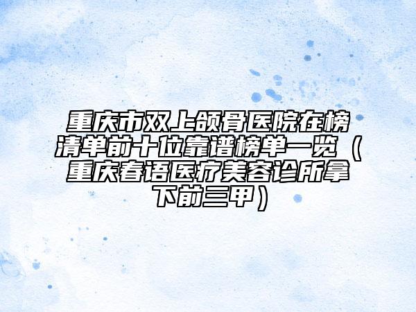 重慶市雙上頜骨醫(yī)院在榜清單前十位靠譜榜單一覽（重慶春語醫(yī)療美容診所拿下前三甲）