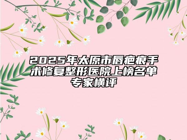 2025年太原市唇疤痕手術(shù)修復整形醫(yī)院上榜名單專家橫評