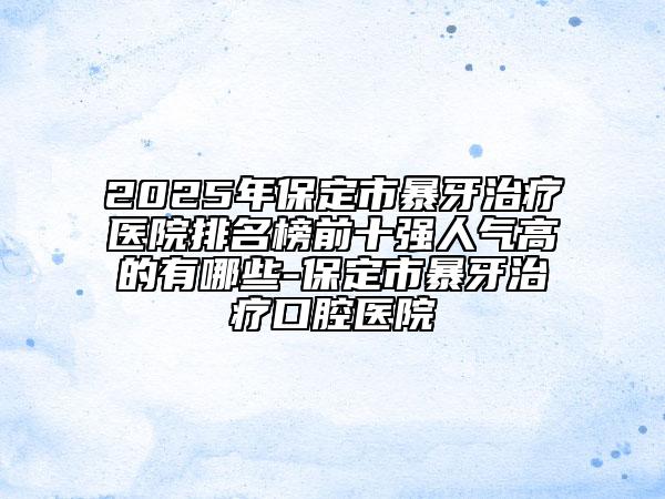 2025年保定市暴牙治療醫(yī)院排名榜前十強人氣高的有哪些-保定市暴牙治療口腔醫(yī)院