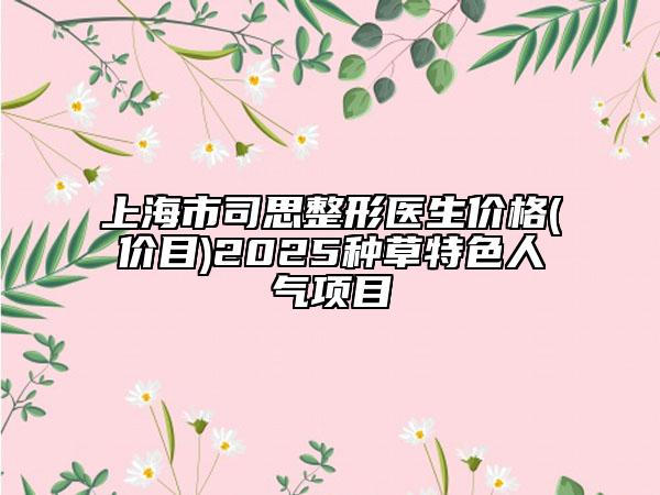 上海市司思整形醫(yī)生價(jià)格(價(jià)目)2025種草特色人氣項(xiàng)目