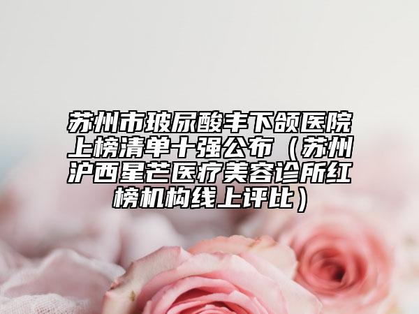 蘇州市玻尿酸豐下頜醫(yī)院上榜清單十強(qiáng)公布（蘇州滬西星芒醫(yī)療美容診所紅榜機(jī)構(gòu)線上評(píng)比）