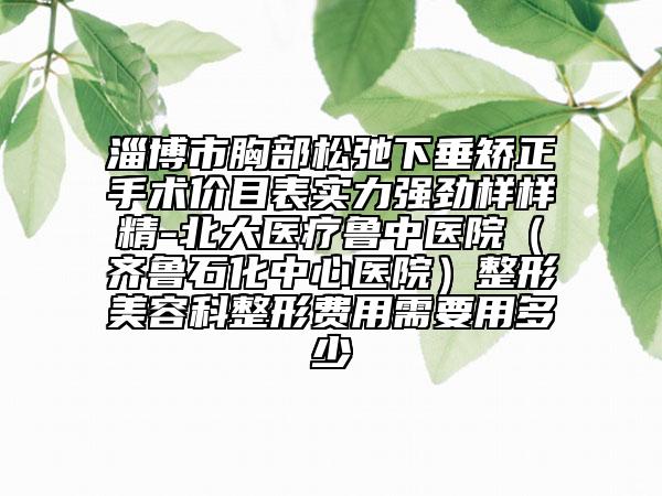 淄博市胸部松弛下垂矯正手術(shù)價目表實力強勁樣樣精-北大醫(yī)療魯中醫(yī)院（齊魯石化中心醫(yī)院）整形美容科整形費用需要用多少