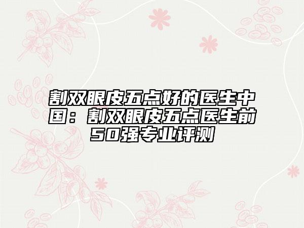 割雙眼皮五點(diǎn)好的醫(yī)生中國：割雙眼皮五點(diǎn)醫(yī)生前50強(qiáng)專業(yè)評(píng)測(cè)
