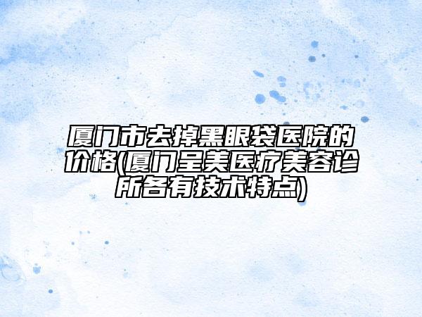 廈門市去掉黑眼袋醫(yī)院的價格(廈門呈美醫(yī)療美容診所各有技術(shù)特點)