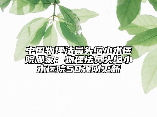 中國物理法鼻頭縮小術(shù)醫(yī)院哪家：物理法鼻頭縮小術(shù)醫(yī)院50強(qiáng)剛更新