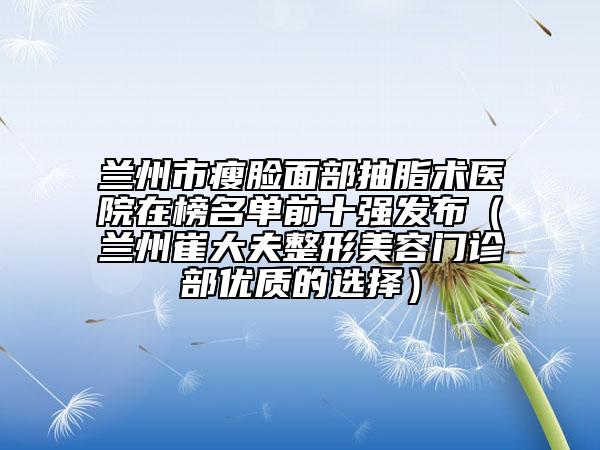 蘭州市瘦臉面部抽脂術(shù)醫(yī)院在榜名單前十強(qiáng)發(fā)布（蘭州崔大夫整形美容門(mén)診部?jī)?yōu)質(zhì)的選擇）